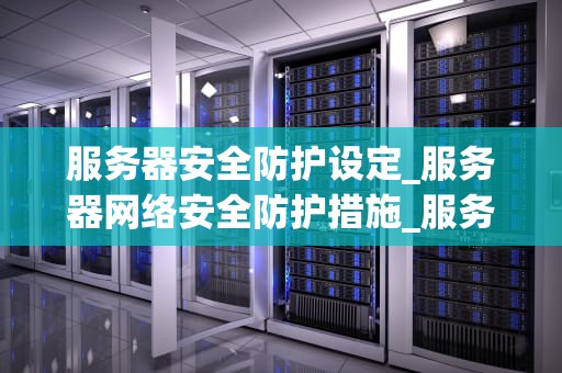 服务器安全防护设定_服务器网络安全防护措施_服务器安全防护设定：关键步骤和策略