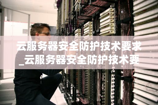 云服务器安全防护技术要求_云服务器安全防护技术要求是什么_云服务器安全防护技术要求