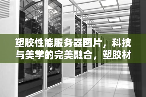 塑胶性能服务器图片，科技与美学的完美融合，塑胶材料性能