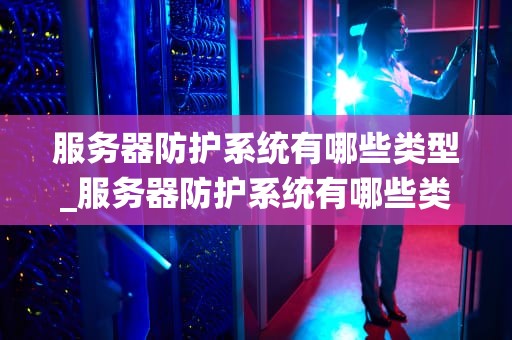 服务器防护系统有哪些类型_服务器防护系统有哪些类型的_服务器防护系统的多种类型及其重要性