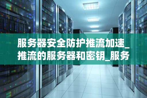 服务器安全防护推流加速_推流的服务器和密钥_服务器安全防护与推流加速的全面解析