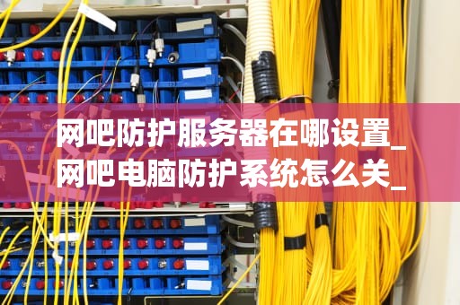 网吧防护服务器在哪设置_网吧电脑防护系统怎么关_网吧防护服务器的设置和管理