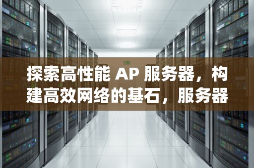 探索高性能 AP 服务器，构建高效网络的基石，服务器ap是什么意思