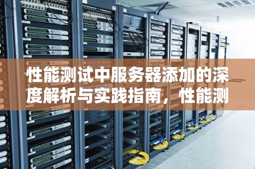 性能测试中服务器添加的深度解析与实践指南，性能测试添加服务器怎么设置