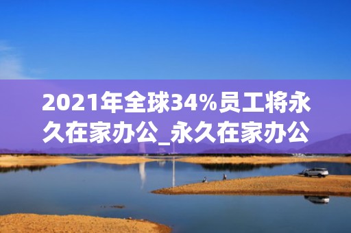 2021年全球34%员工将永久在家办公_永久在家办公真的好吗_2021年全球34%员工将永久在家办公