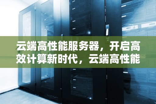 云端高性能服务器，开启高效计算新时代，云端高性能服务器是什么