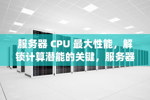服务器 CPU 最大性能，解锁计算潜能的关键，服务器cpu最大性能是多少