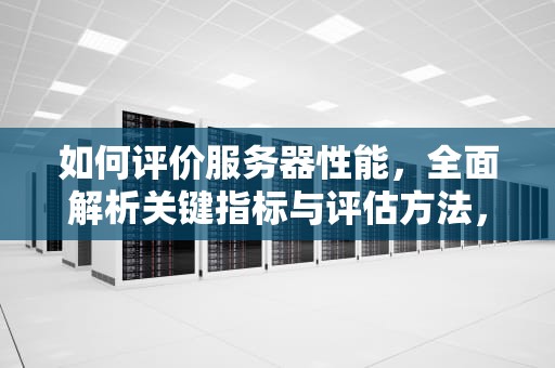如何评价服务器性能，全面解析关键指标与评估方法，如何评价服务器性能好坏