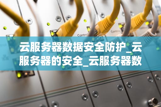 云服务器数据安全防护_云服务器的安全_云服务器数据安全防护