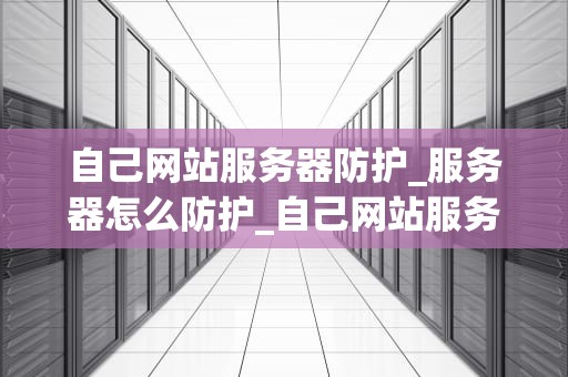 自己网站服务器防护_服务器怎么防护_自己网站服务器防护的关键措施与最佳实践