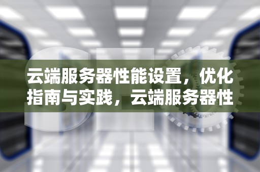 云端服务器性能设置，优化指南与实践，云端服务器性能设置在哪