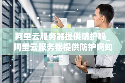 阿里云服务器提供防护吗_阿里云服务器提供防护吗知乎_阿里云服务器的安全防护体系