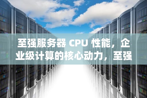至强服务器 CPU 性能，企业级计算的核心动力，至强服务器cpu性能排行
