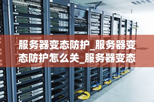 服务器变态防护_服务器变态防护怎么关_服务器变态防护：构建铁壁铜墙的全面策略