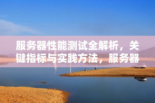 服务器性能测试全解析，关键指标与实践方法，服务器性能测试哪些内容