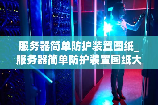 服务器简单防护装置图纸_服务器简单防护装置图纸大全_服务器简单防护装置的设计与实现