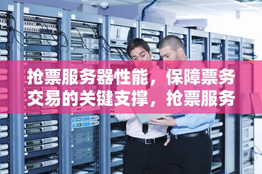 抢票服务器性能，保障票务交易的关键支撑，抢票服务器性能怎么样