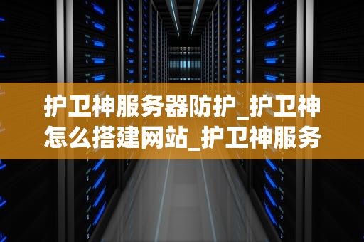 护卫神服务器防护_护卫神怎么搭建网站_护卫神服务器防护：全方位保障企业网络安全