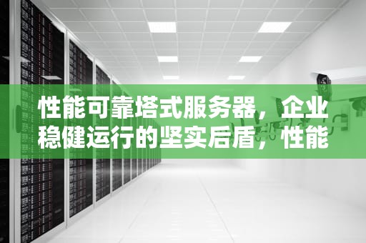 性能可靠塔式服务器，企业稳健运行的坚实后盾，性能可靠塔式服务器有哪些