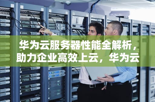 华为云服务器性能全解析，助力企业高效上云，华为云服务器性能怎么样