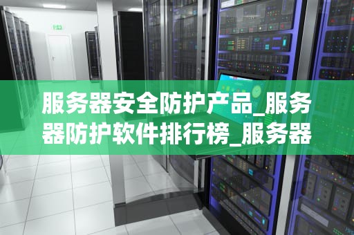 服务器安全防护产品_服务器防护软件排行榜_服务器安全防护产品的重要性及应用