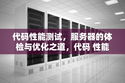 代码性能测试，服务器的体检与优化之道，代码 性能测试 服务器是什么