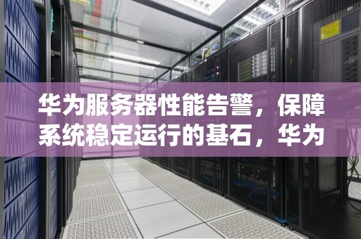 华为服务器性能告警，保障系统稳定运行的基石，华为服务器性能告警怎么关闭