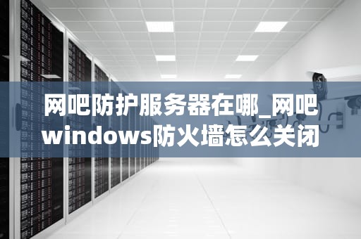 网吧防护服务器在哪_网吧windows防火墙怎么关闭_网吧防护服务器的重要性及其部署策略