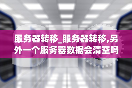 服务器转移_服务器转移,另外一个服务器数据会清空吗_服务器转移的全面指南