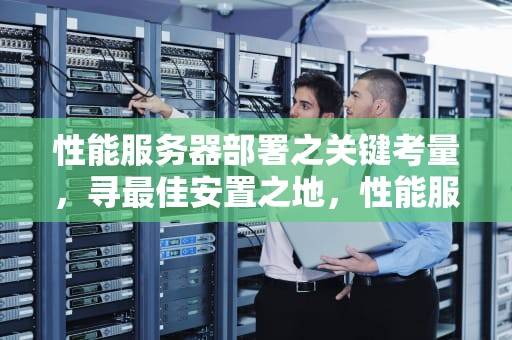 性能服务器部署之关键考量，寻最佳安置之地，性能服务器放哪里比较好