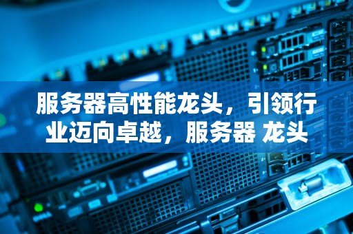 服务器高性能龙头，引领行业迈向卓越，服务器 龙头