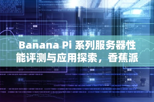 Banana Pi 系列服务器性能评测与应用探索，香蕉派 开发