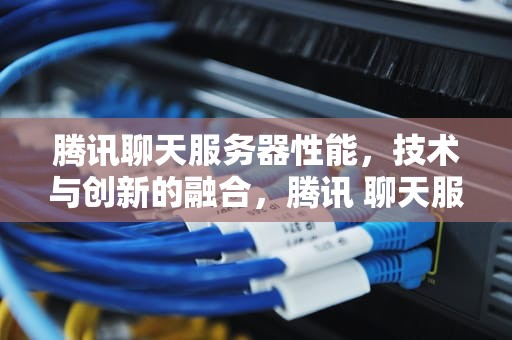 腾讯聊天服务器性能，技术与创新的融合，腾讯 聊天服务器 性能怎么样