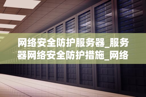 网络安全防护服务器_服务器网络安全防护措施_网络安全防护服务器的重要性及实施策略
