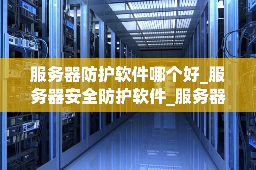 服务器防护软件哪个好_服务器安全防护软件_服务器防护软件的选择与应用