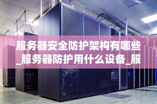服务器安全防护架构有哪些_服务器防护用什么设备_服务器安全防护架构的设计与实施