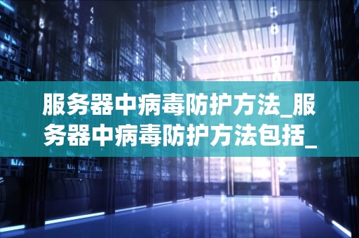 服务器中病毒防护方法_服务器中病毒防护方法包括_服务器中病毒防护方法