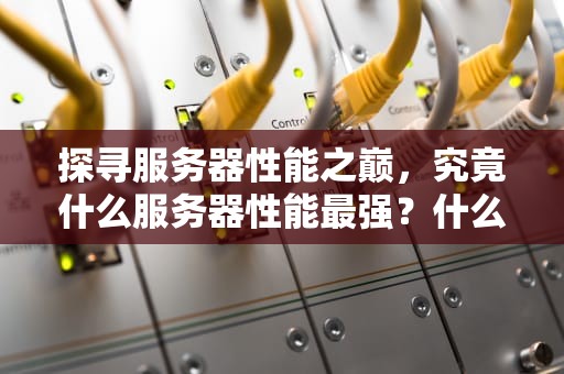 探寻服务器性能之巅，究竟什么服务器性能最强？什么服务器性能最强