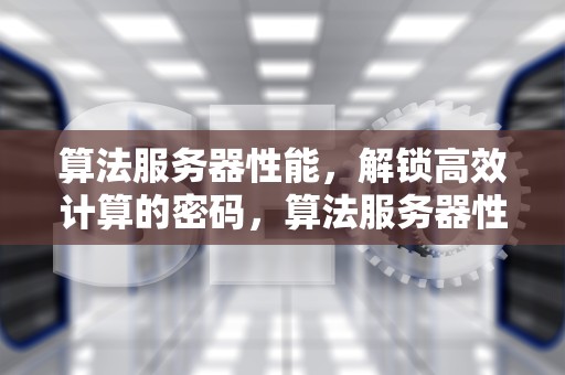 算法服务器性能，解锁高效计算的密码，算法服务器性能测试