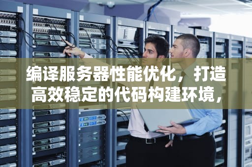 编译服务器性能优化，打造高效稳定的代码构建环境，编译服务器性能优化方案