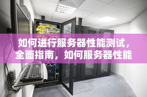 如何进行服务器性能测试，全面指南，如何服务器性能测试好坏