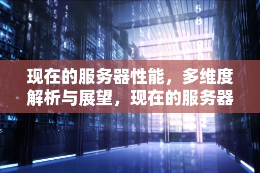 现在的服务器性能，多维度解析与展望，现在的服务器性能怎么样