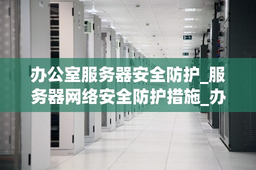 办公室服务器安全防护_服务器网络安全防护措施_办公室服务器安全防护的重要性及策略