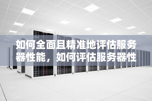 如何全面且精准地评估服务器性能，如何评估服务器性能参数