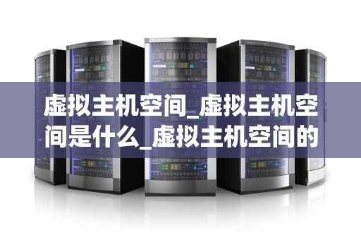 虚拟主机空间_虚拟主机空间是什么_虚拟主机空间的全面解析