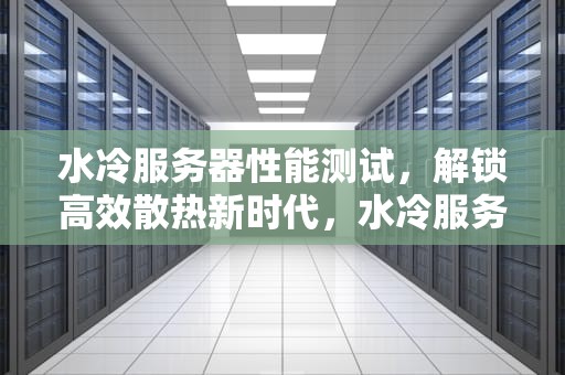 水冷服务器性能测试，解锁高效散热新时代，水冷服务器性能测试方法