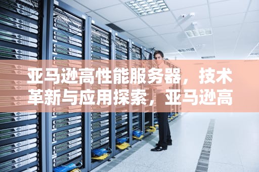 亚马逊高性能服务器，技术革新与应用探索，亚马逊高性能服务器是什么