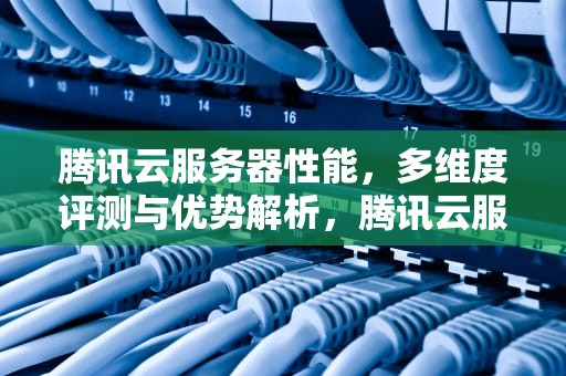腾讯云服务器性能，多维度评测与优势解析，腾讯云服务器性能怎么样