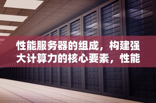性能服务器的组成，构建强大计算力的核心要素，性能服务器的组成部分