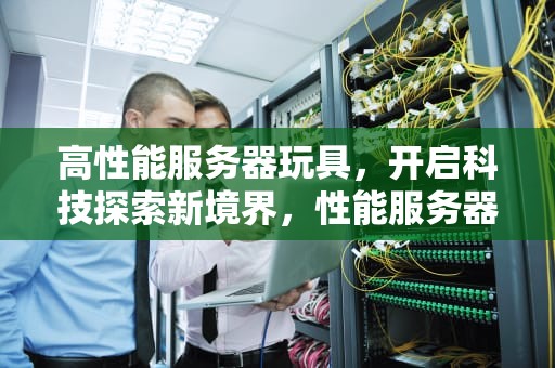 高性能服务器玩具，开启科技探索新境界，性能服务器演示视频
